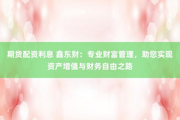 期货配资利息 鑫东财：专业财富管理，助您实现资产增值与财务自由之路
