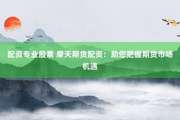 配资专业股票 摩天期货配资：助您把握期货市场机遇