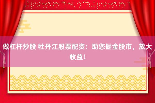 做杠杆炒股 牡丹江股票配资：助您掘金股市，放大收益！