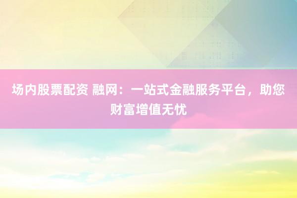 场内股票配资 融网：一站式金融服务平台，助您财富增值无忧
