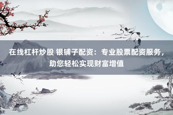 在线杠杆炒股 银铺子配资：专业股票配资服务，助您轻松实现财富增值