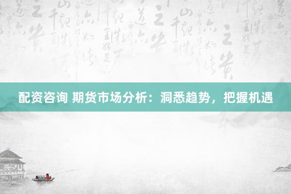配资咨询 期货市场分析：洞悉趋势，把握机遇
