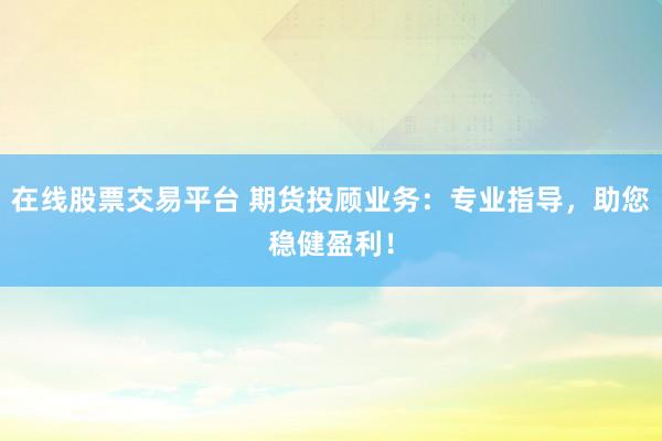 在线股票交易平台 期货投顾业务：专业指导，助您稳健盈利！