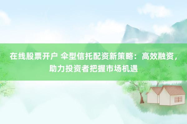 在线股票开户 伞型信托配资新策略：高效融资，助力投资者把握市场机遇