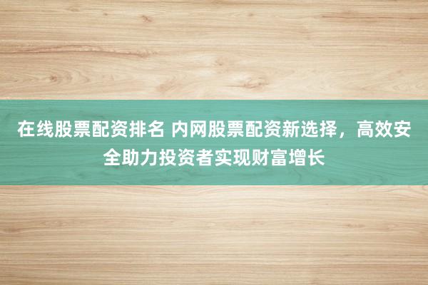 在线股票配资排名 内网股票配资新选择，高效安全助力投资者实现财富增长