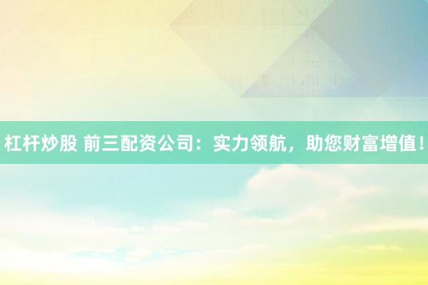 杠杆炒股 前三配资公司：实力领航，助您财富增值！