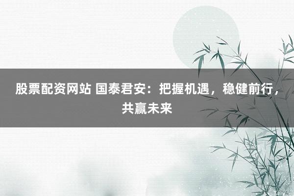 股票配资网站 国泰君安：把握机遇，稳健前行，共赢未来