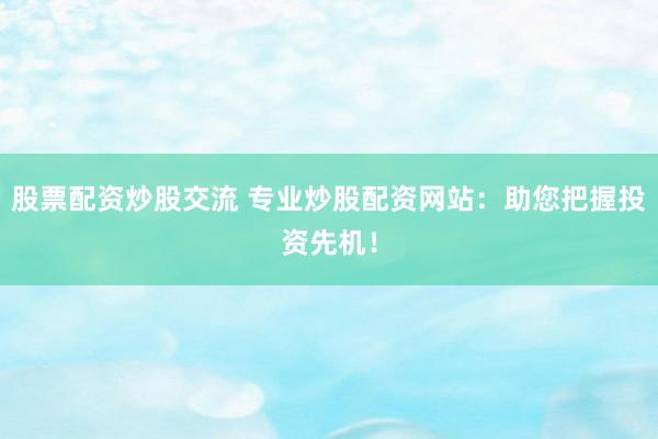 股票配资炒股交流 专业炒股配资网站：助您把握投资先机！