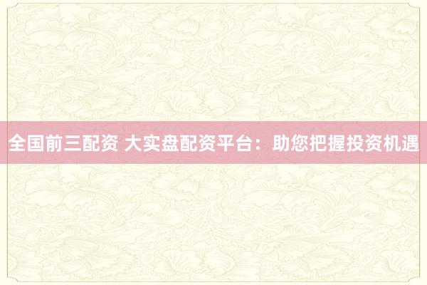 全国前三配资 大实盘配资平台：助您把握投资机遇