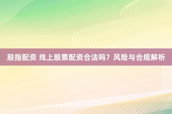 股指配资 线上股票配资合法吗？风险与合规解析