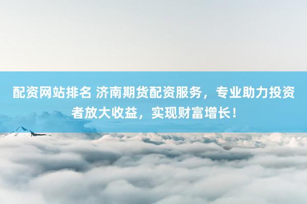 配资网站排名 济南期货配资服务，专业助力投资者放大收益，实现财富增长！