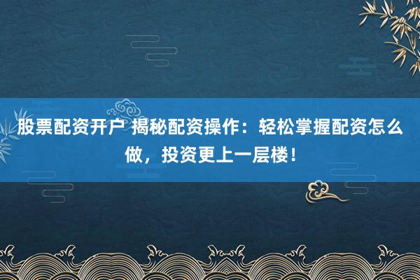 股票配资开户 揭秘配资操作：轻松掌握配资怎么做，投资更上一层楼！
