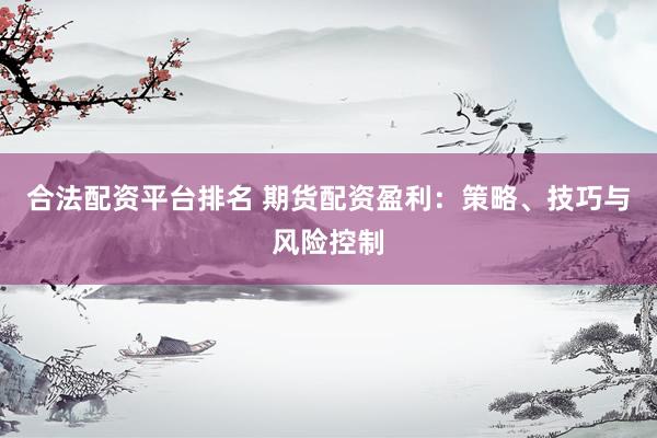 合法配资平台排名 期货配资盈利：策略、技巧与风险控制