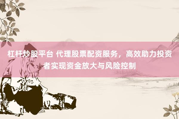 杠杆炒股平台 代理股票配资服务，高效助力投资者实现资金放大与风险控制