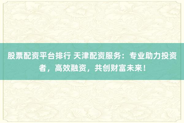 股票配资平台排行 天津配资服务：专业助力投资者，高效融资，共创财富未来！