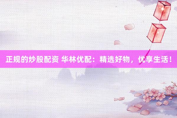 正规的炒股配资 华林优配：精选好物，优享生活！