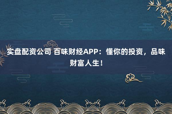实盘配资公司 百味财经APP：懂你的投资，品味财富人生！