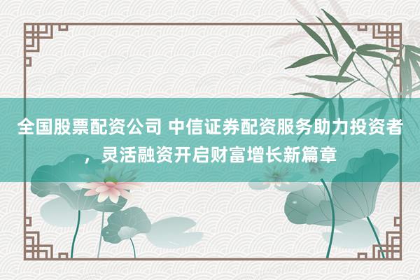 全国股票配资公司 中信证券配资服务助力投资者，灵活融资开启财富增长新篇章