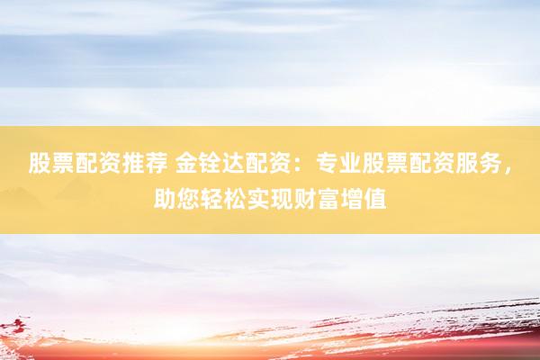股票配资推荐 金铨达配资：专业股票配资服务，助您轻松实现财富增值