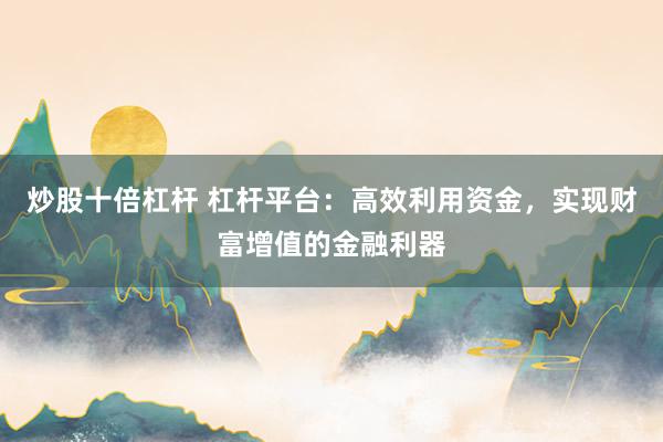 炒股十倍杠杆 杠杆平台：高效利用资金，实现财富增值的金融利器
