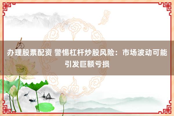 办理股票配资 警惕杠杆炒股风险：市场波动可能引发巨额亏损
