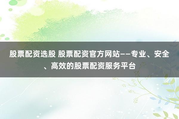 股票配资选股 股票配资官方网站——专业、安全、高效的股票配资服务平台
