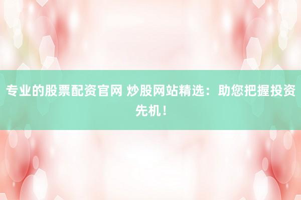 专业的股票配资官网 炒股网站精选：助您把握投资先机！