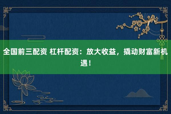 全国前三配资 杠杆配资：放大收益，撬动财富新机遇！