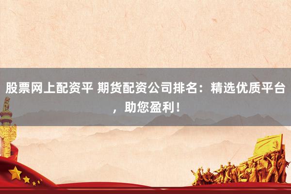 股票网上配资平 期货配资公司排名：精选优质平台，助您盈利！