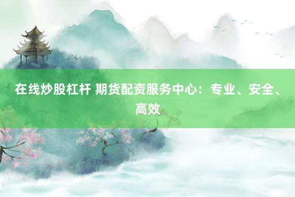 在线炒股杠杆 期货配资服务中心：专业、安全、高效