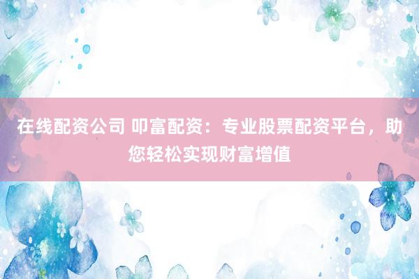 在线配资公司 叩富配资：专业股票配资平台，助您轻松实现财富增值
