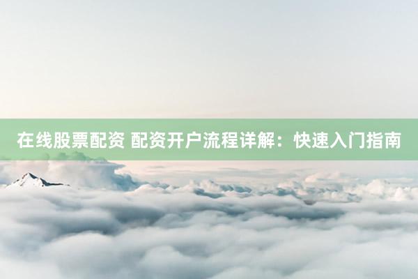 在线股票配资 配资开户流程详解：快速入门指南