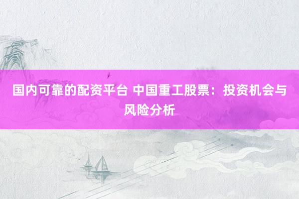 国内可靠的配资平台 中国重工股票：投资机会与风险分析