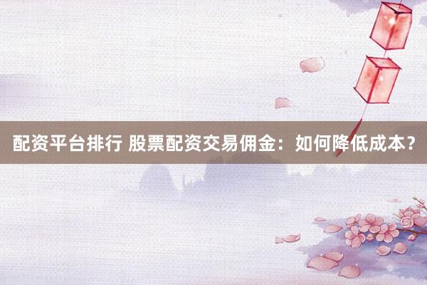 配资平台排行 股票配资交易佣金：如何降低成本？