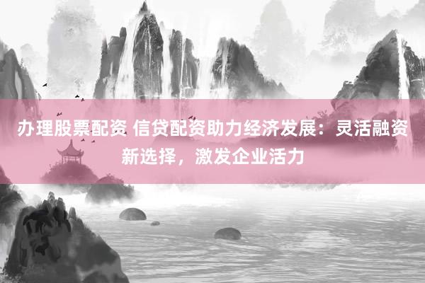 办理股票配资 信贷配资助力经济发展：灵活融资新选择，激发企业活力