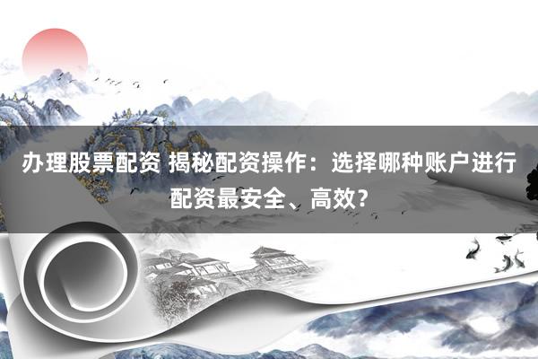 办理股票配资 揭秘配资操作：选择哪种账户进行配资最安全、高效？