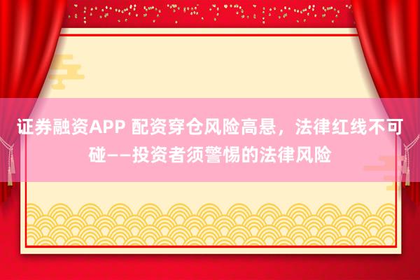 证券融资APP 配资穿仓风险高悬，法律红线不可碰——投资者须警惕的法律风险