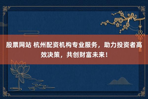 股票网站 杭州配资机构专业服务，助力投资者高效决策，共创财富未来！