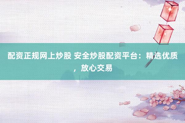 配资正规网上炒股 安全炒股配资平台：精选优质，放心交易
