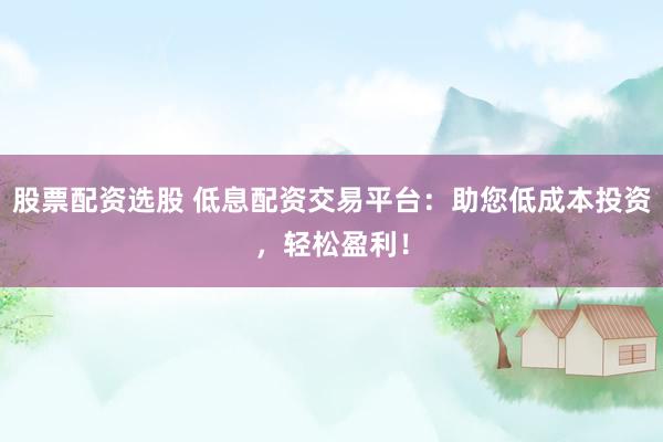 股票配资选股 低息配资交易平台：助您低成本投资，轻松盈利！