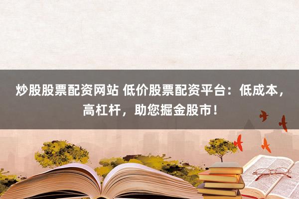 炒股股票配资网站 低价股票配资平台：低成本，高杠杆，助您掘金股市！