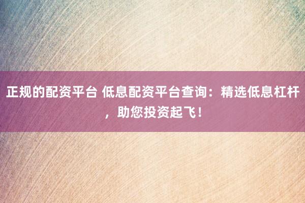 正规的配资平台 低息配资平台查询：精选低息杠杆，助您投资起飞！