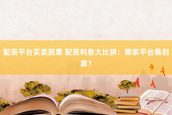 配资平台买卖股票 配资利息大比拼：哪家平台最划算？