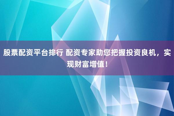 股票配资平台排行 配资专家助您把握投资良机，实现财富增值！