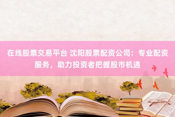 在线股票交易平台 沈阳股票配资公司：专业配资服务，助力投资者把握股市机遇