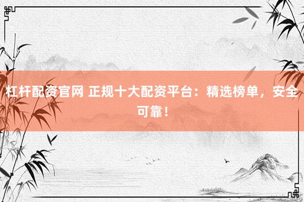 杠杆配资官网 正规十大配资平台：精选榜单，安全可靠！