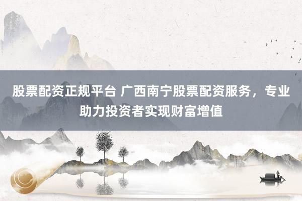 股票配资正规平台 广西南宁股票配资服务，专业助力投资者实现财富增值