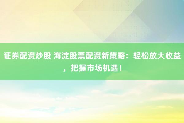 证券配资炒股 海淀股票配资新策略：轻松放大收益，把握市场机遇！