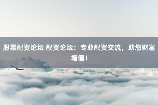 股票配资论坛 配资论坛：专业配资交流，助您财富增值！