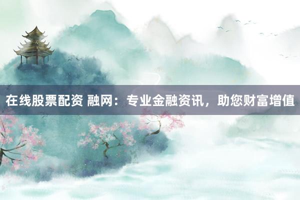 在线股票配资 融网：专业金融资讯，助您财富增值